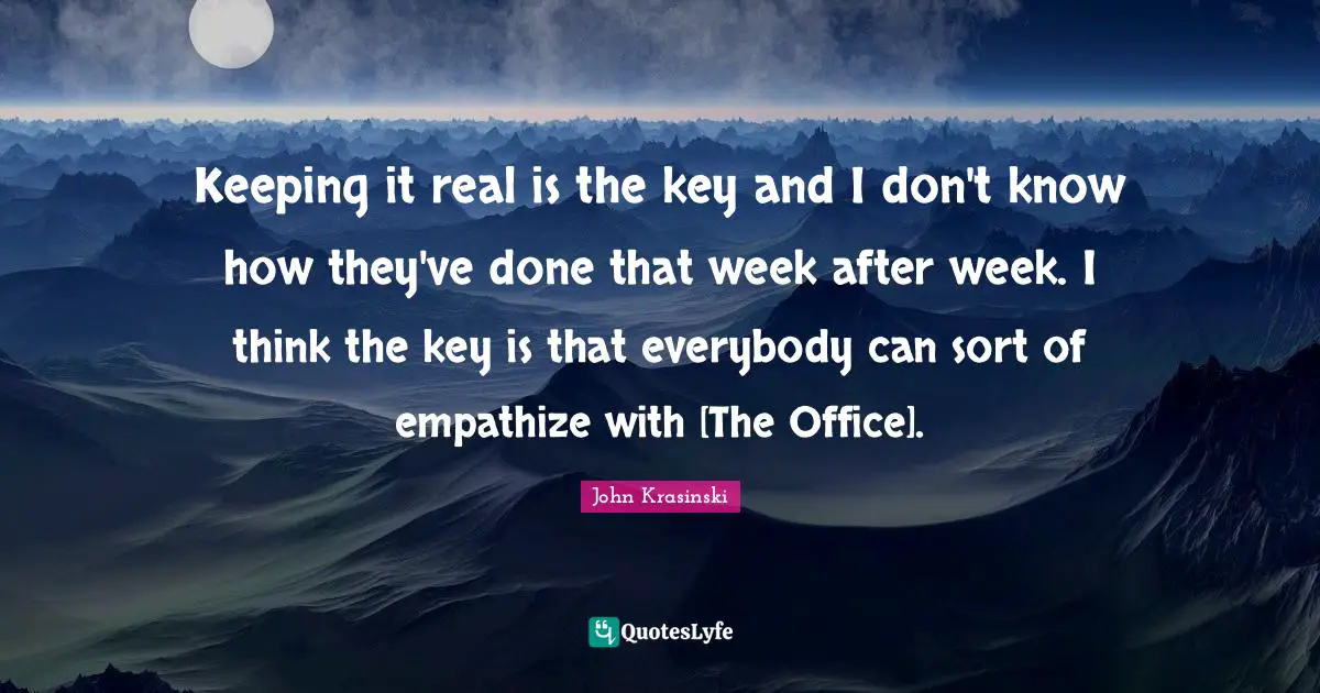 Keeping it real is the key and I don't know how they've done that week after week. I think the key is that everybody can sort of empathize with [The Office].