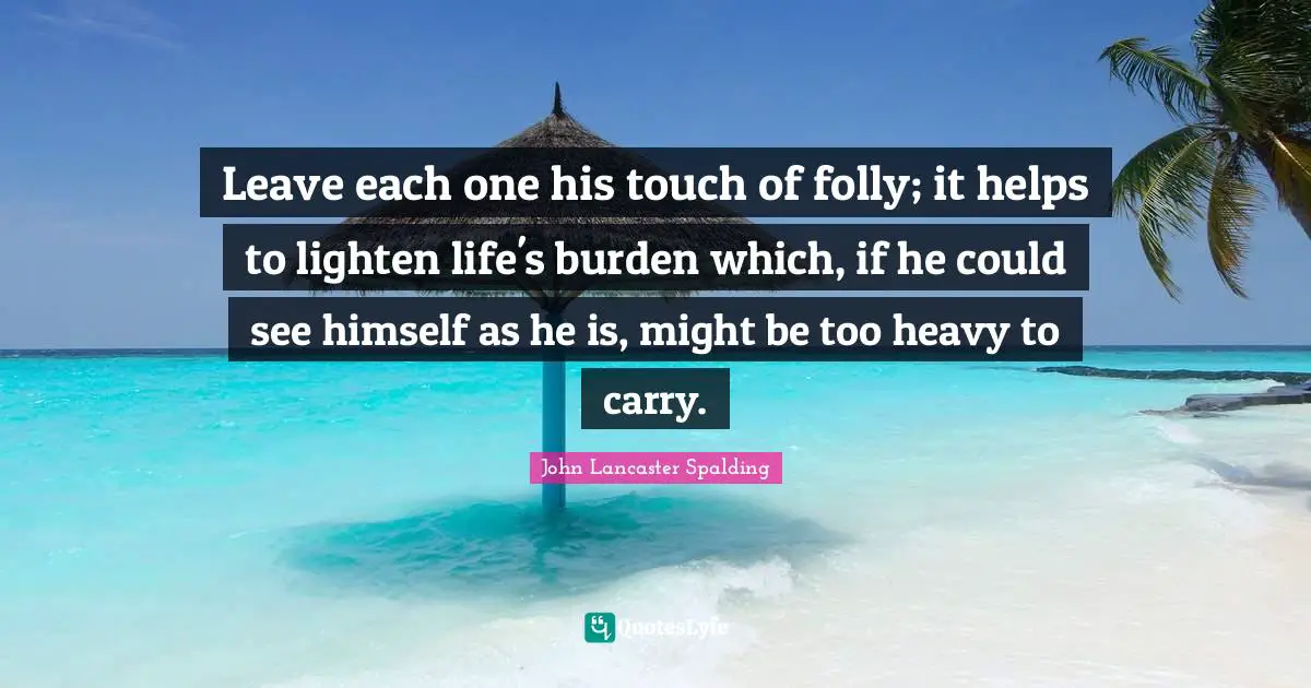 Leave each one his touch of folly; it helps to lighten life's burden which, if he could see himself as he is, might be too heavy to carry.