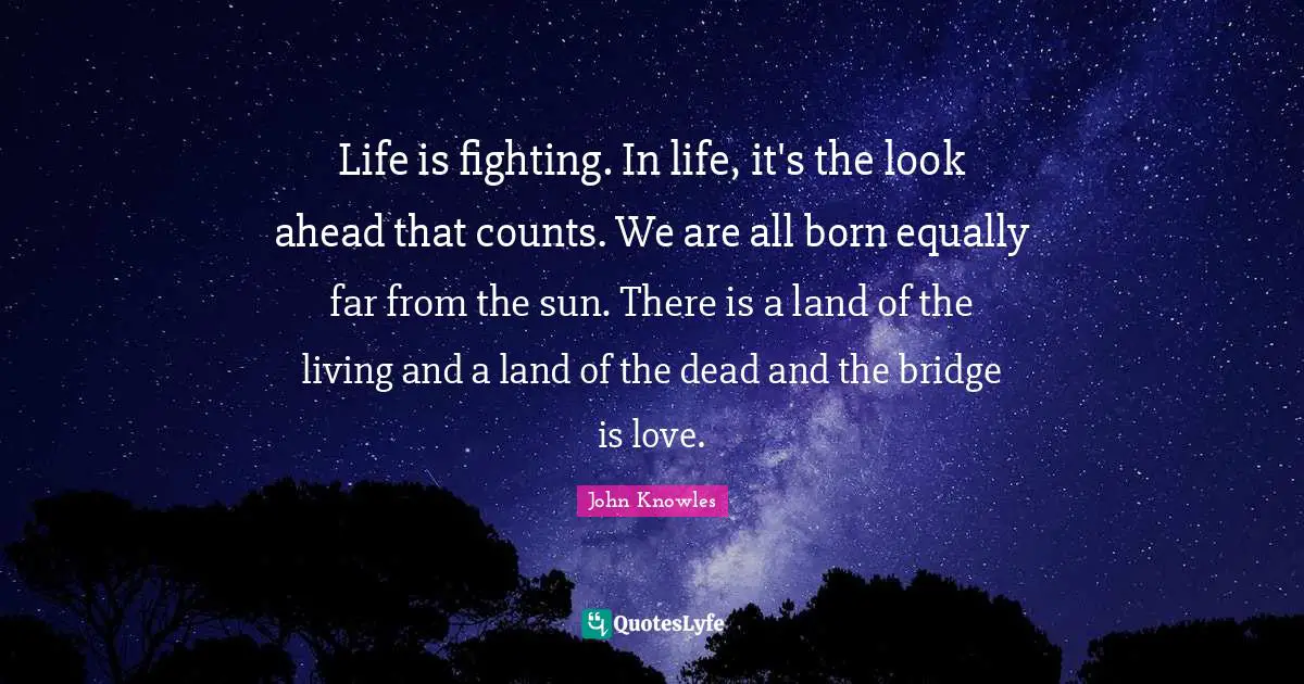 Life is fighting. In life, it's the look ahead that counts. We are all born equally far from the sun. There is a land of the living and a land of the dead and the bridge is love.