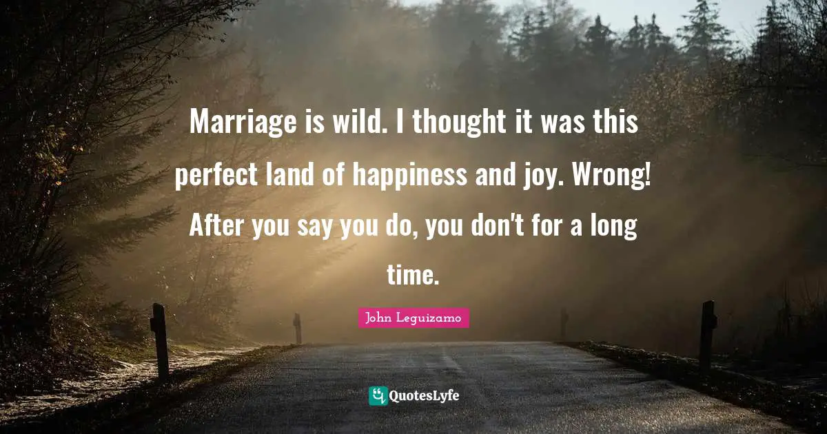 Marriage is wild. I thought it was this perfect land of happiness and joy. Wrong! After you say you do, you don't for a long time.