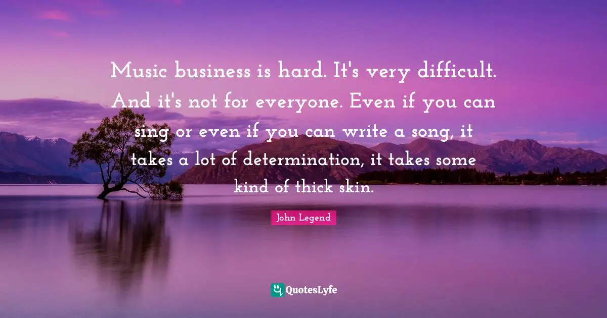 Music business is hard. It's very difficult. And it's not for everyone. Even if you can sing or even if you can write a song, it takes a lot of determination, it takes some kind of thick skin.