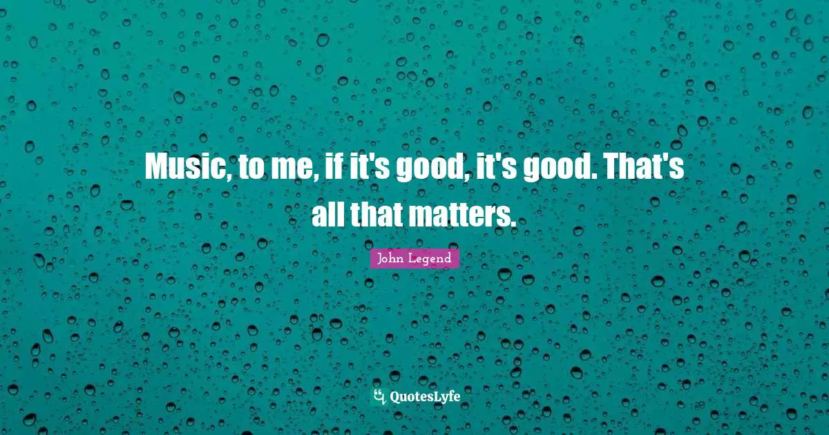 Music, to me, if it's good, it's good. That's all that matters.