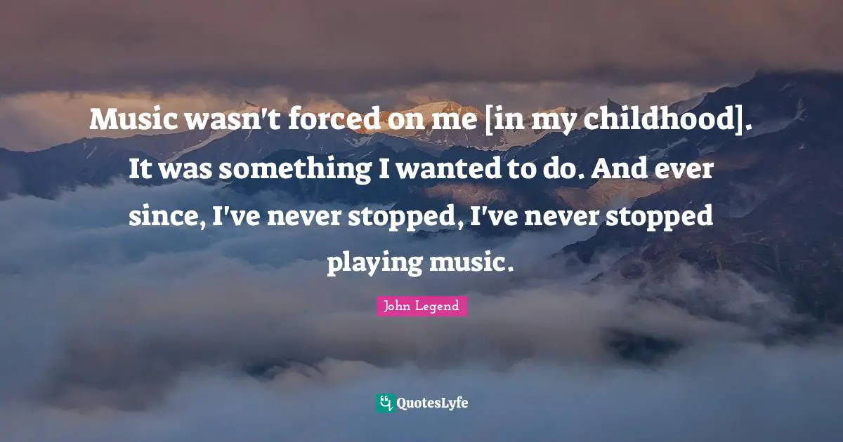 Music wasn't forced on me [in my childhood]. It was something I wanted to do. And ever since, I've never stopped, I've never stopped playing music.