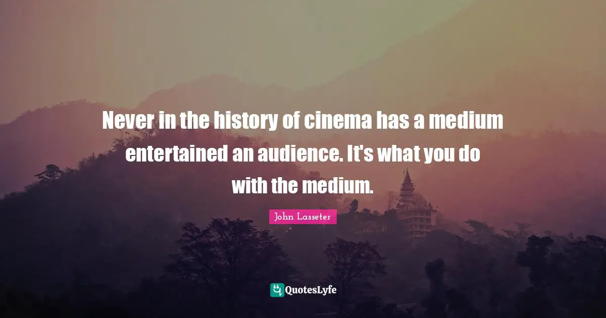 Never in the history of cinema has a medium entertained an audience. It's what you do with the medium.