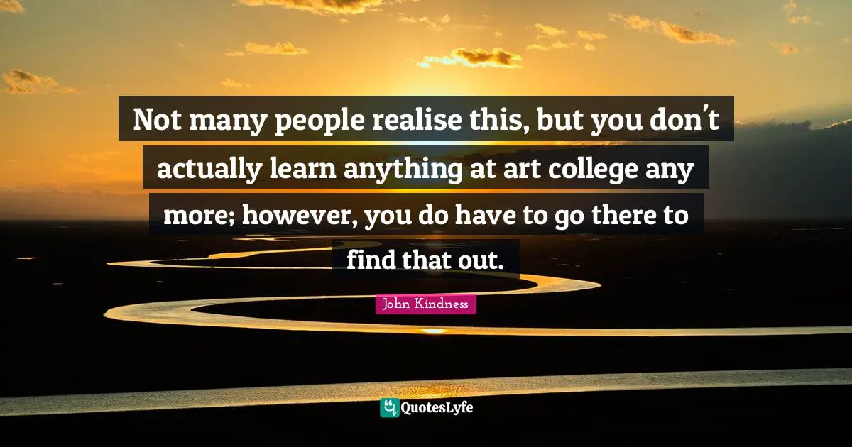 Not many people realise this, but you don't actually learn anything at art college any more; however, you do have to go there to find that out.