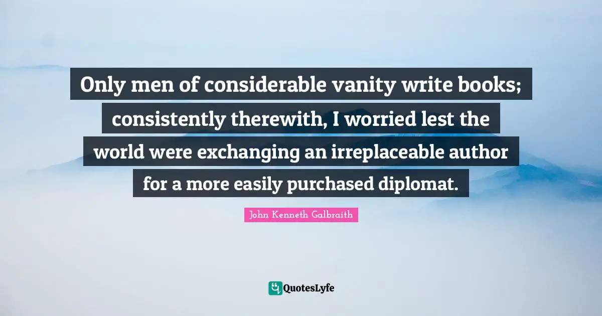 Irreplaceable Quotes: "Only men of considerable vanity write books; consistently therewith, I worried lest the world were exchanging an irreplaceable author for a more easily purchased diplomat."