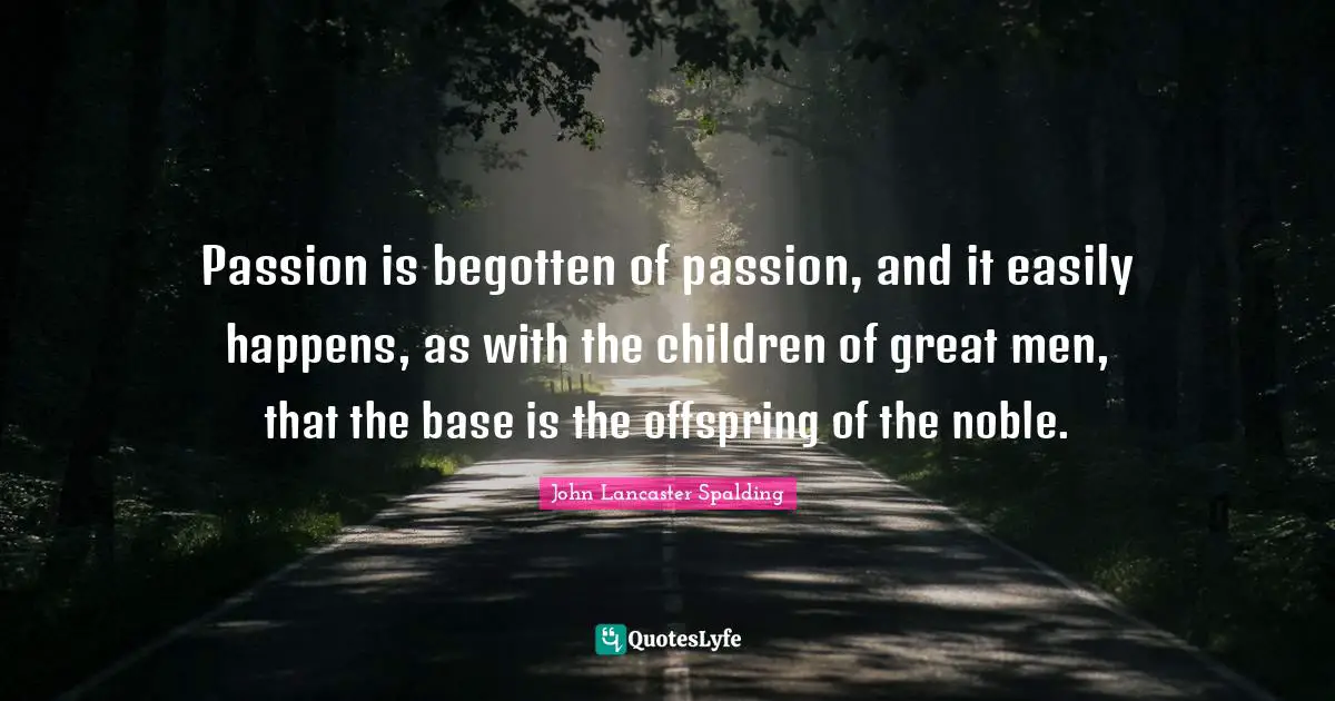 Passion is begotten of passion, and it easily happens, as with the children of great men, that the base is the offspring of the noble.