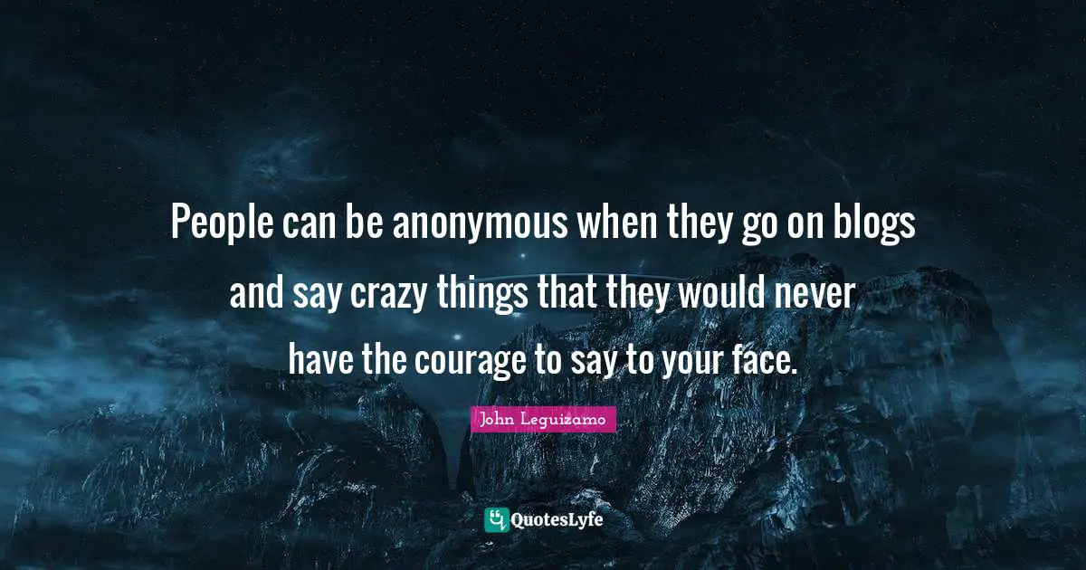 People can be anonymous when they go on blogs and say crazy things that they would never have the courage to say to your face.