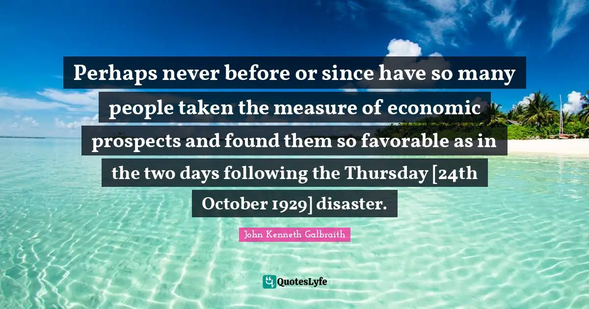 Perhaps never before or since have so many people taken the measure of economic prospects and found them so favorable as in the two days following the Thursday [24th October 1929] disaster.