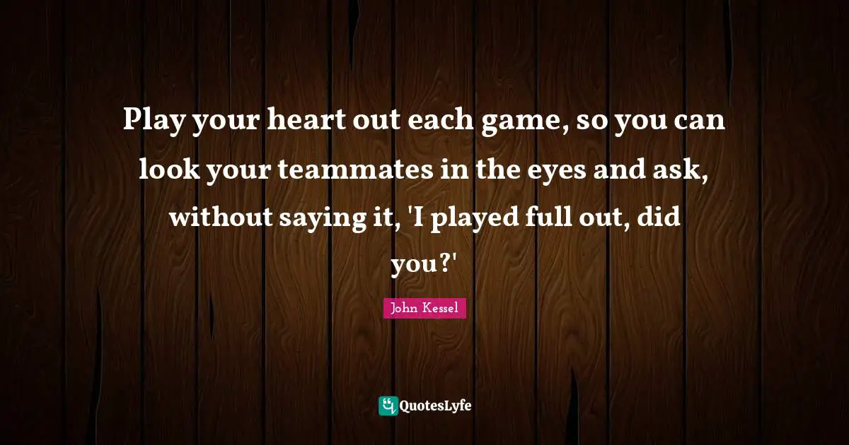Play your heart out each game, so you can look your teammates in the eyes and ask, without saying it, 'I played full out, did you?'