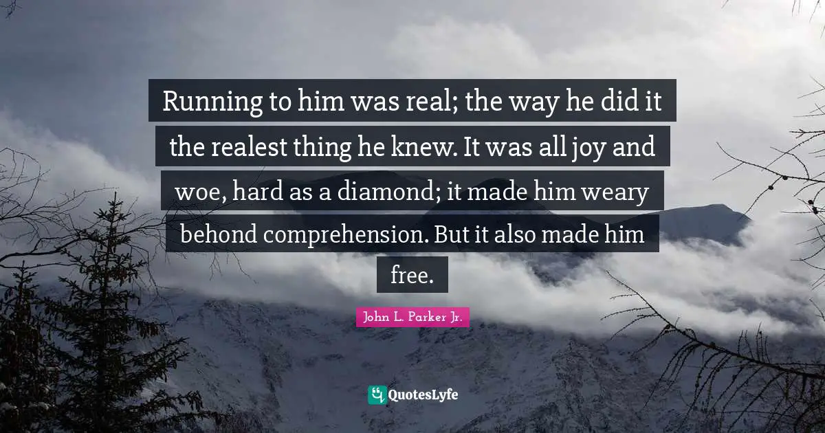 Running to him was real; the way he did it the realest thing he knew. It was all joy and woe, hard as a diamond; it made him weary behond comprehension. But it also made him free.