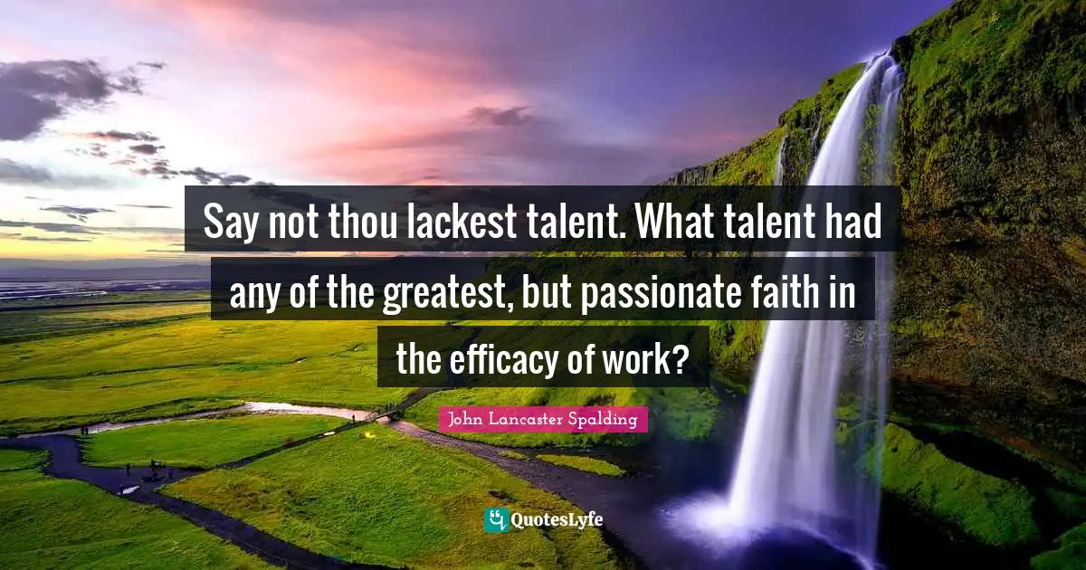 Say not thou lackest talent. What talent had any of the greatest, but passionate faith in the efficacy of work?