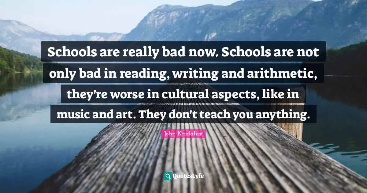 Schools are really bad now. Schools are not only bad in reading, writing and arithmetic, they're worse in cultural aspects, like in music and art. They don't teach you anything.