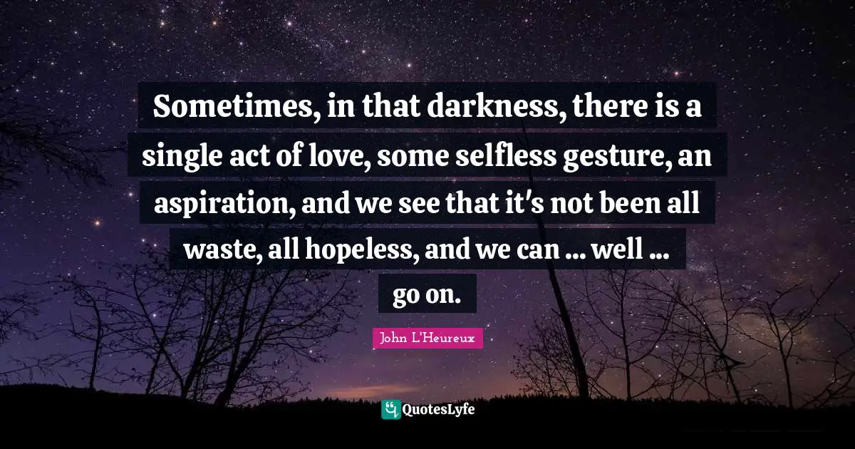 Sometimes, in that darkness, there is a single act of love, some selfless gesture, an aspiration, and we see that it's not been all waste, all hopeless, and we can ... well ... go on.