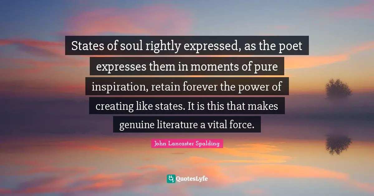States of soul rightly expressed, as the poet expresses them in moments of pure inspiration, retain forever the power of creating like states. It is this that makes genuine literature a vital force.