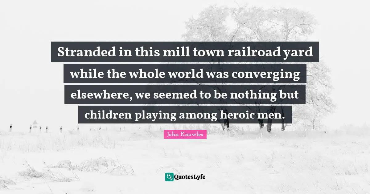 Stranded in this mill town railroad yard while the whole world was converging elsewhere, we seemed to be nothing but children playing among heroic men.