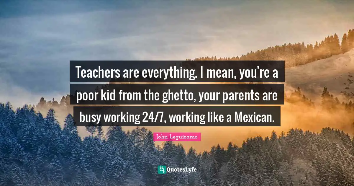 Teachers are everything. I mean, you're a poor kid from the ghetto, your parents are busy working 24/7, working like a Mexican.