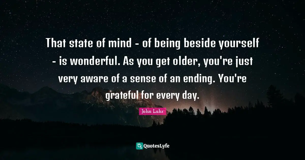 That state of mind - of being beside yourself - is wonderful. As you get older, you're just very aware of a sense of an ending. You're grateful for every day.