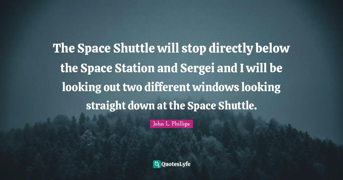 The Space Shuttle will stop directly below the Space Station and Sergei and I will be looking out two different windows looking straight down at the Space Shuttle.