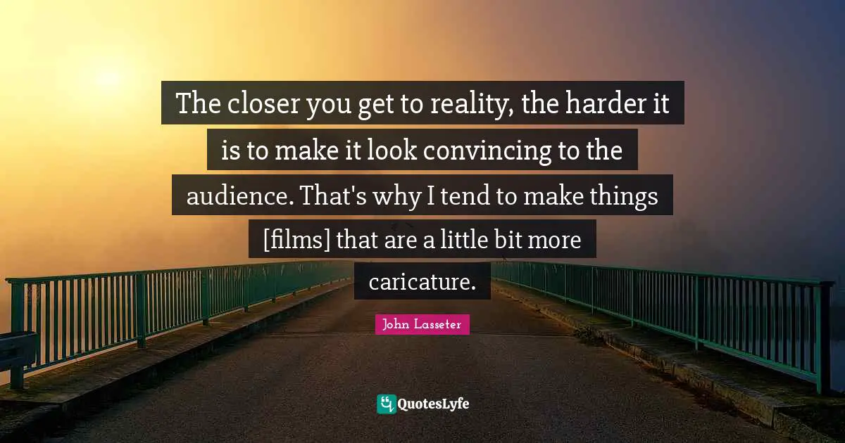 The closer you get to reality, the harder it is to make it look convincing to the audience. That's why I tend to make things [films] that are a little bit more caricature.