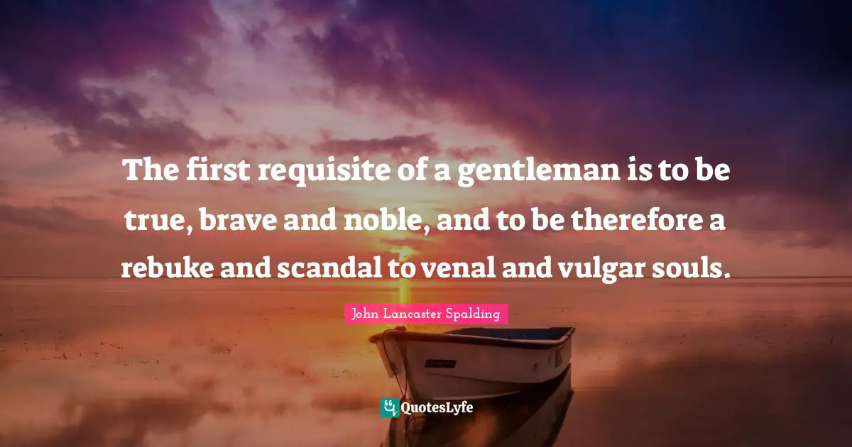 The first requisite of a gentleman is to be true, brave and noble, and to be therefore a rebuke and scandal to venal and vulgar souls.