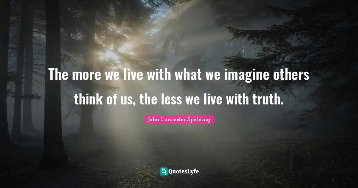 The more we live with what we imagine others think of us, the less we live with truth.