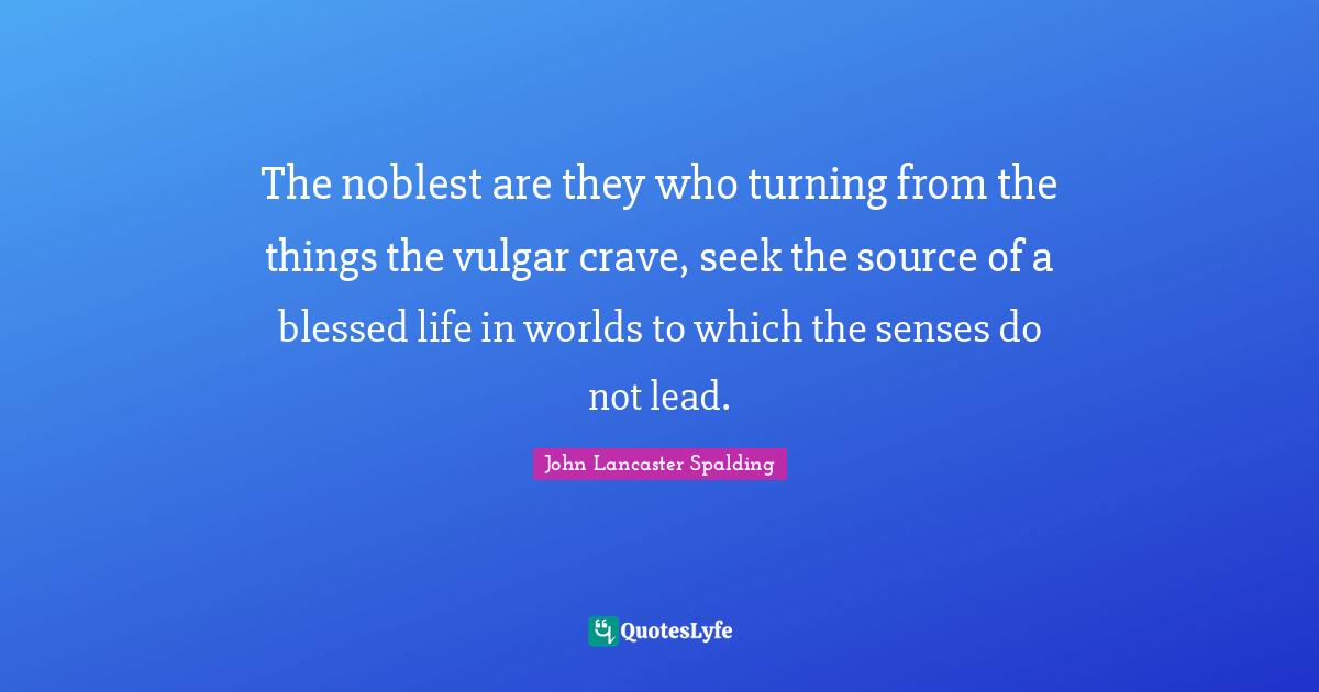 The noblest are they who turning from the things the vulgar crave, seek the source of a blessed life in worlds to which the senses do not lead.