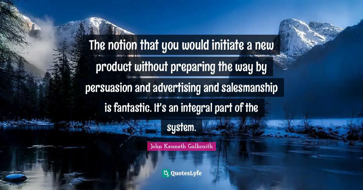 The notion that you would initiate a new product without preparing the way by persuasion and advertising and salesmanship is fantastic. It's an integral part of the system.