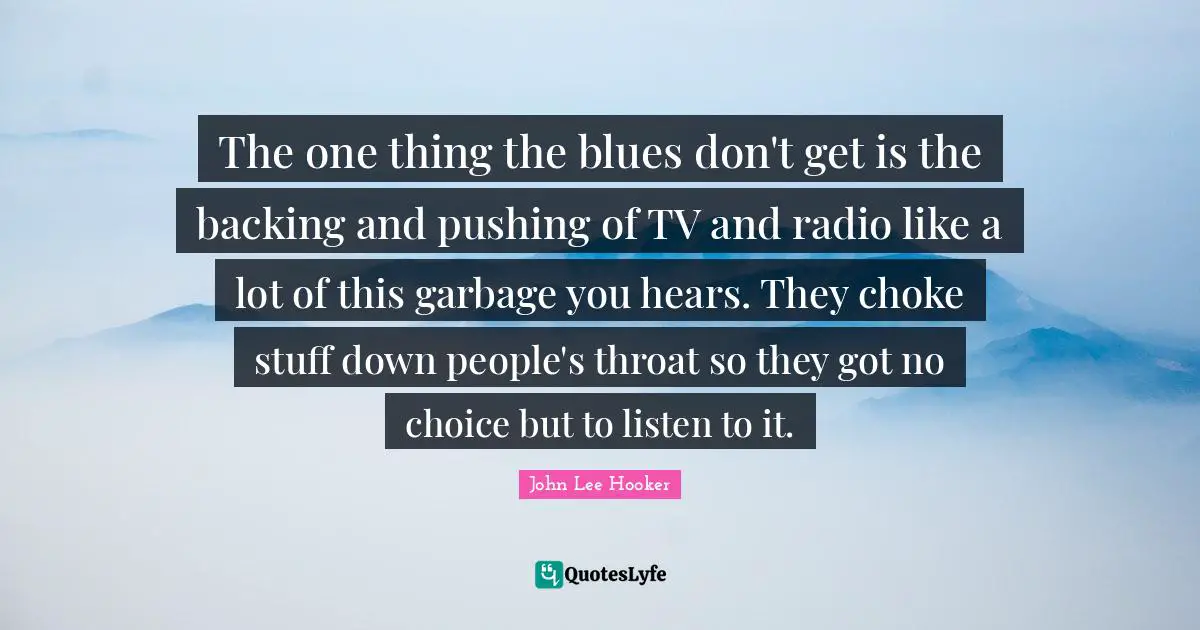 Throat Quotes: "The one thing the blues don't get is the backing and pushing of TV and radio like a lot of this garbage you hears. They choke stuff down people's throat so they got no choice but to listen to it."