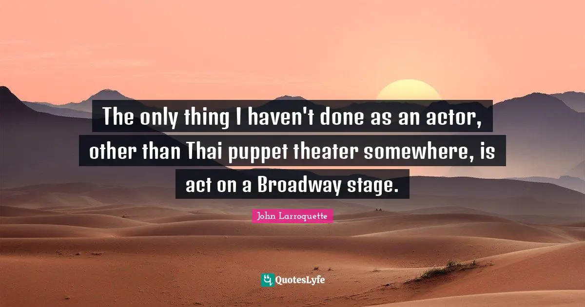 The only thing I haven't done as an actor, other than Thai puppet theater somewhere, is act on a Broadway stage.