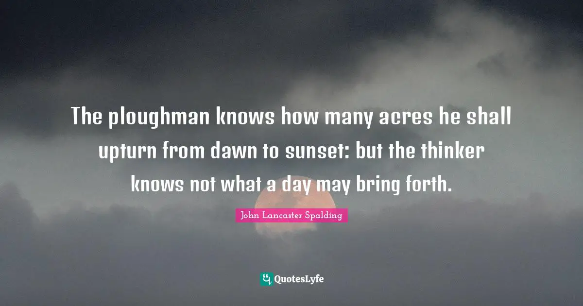 The ploughman knows how many acres he shall upturn from dawn to sunset: but the thinker knows not what a day may bring forth.
