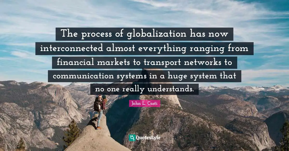 The process of globalization has now interconnected almost everything ranging from financial markets to transport networks to communication systems in a huge system that no one really understands.