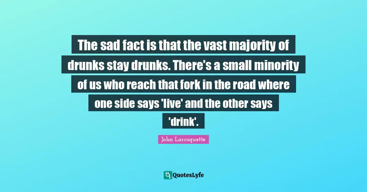 The sad fact is that the vast majority of drunks stay drunks. There's a small minority of us who reach that fork in the road where one side says 'live' and the other says 'drink'.