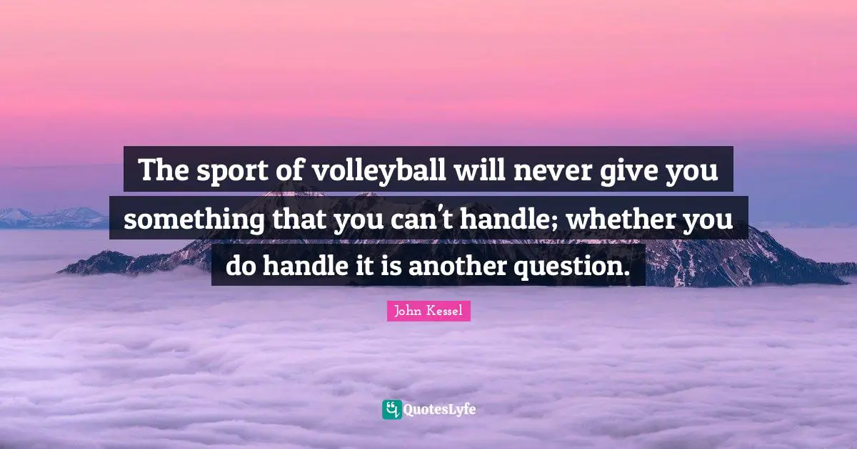 The sport of volleyball will never give you something that you can't handle; whether you do handle it is another question.