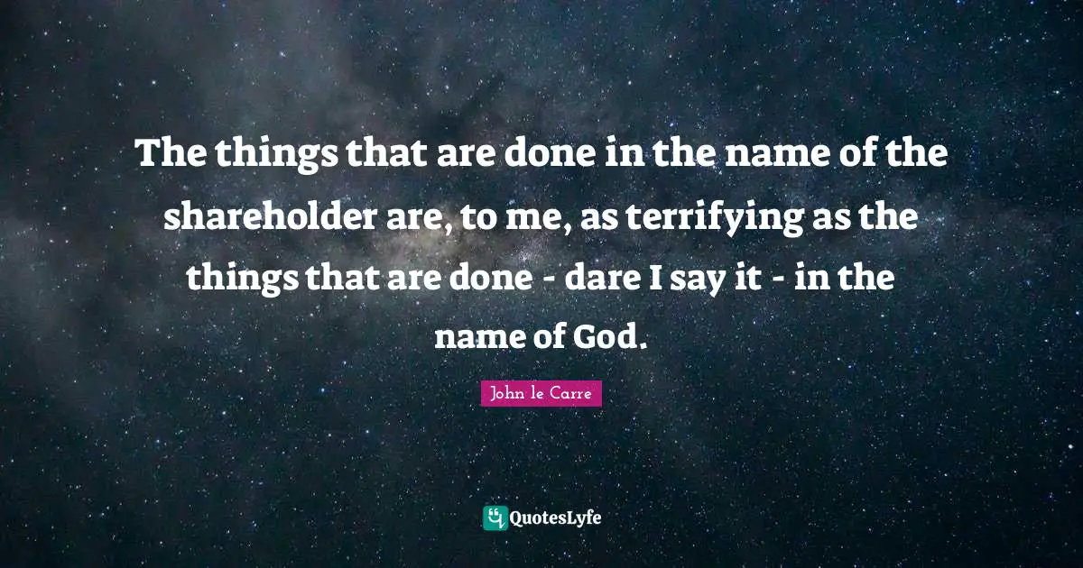 John Le Carre Quotes: "The things that are done in the name of the shareholder are, to me, as terrifying as the things that are done - dare I say it - in the name of God."