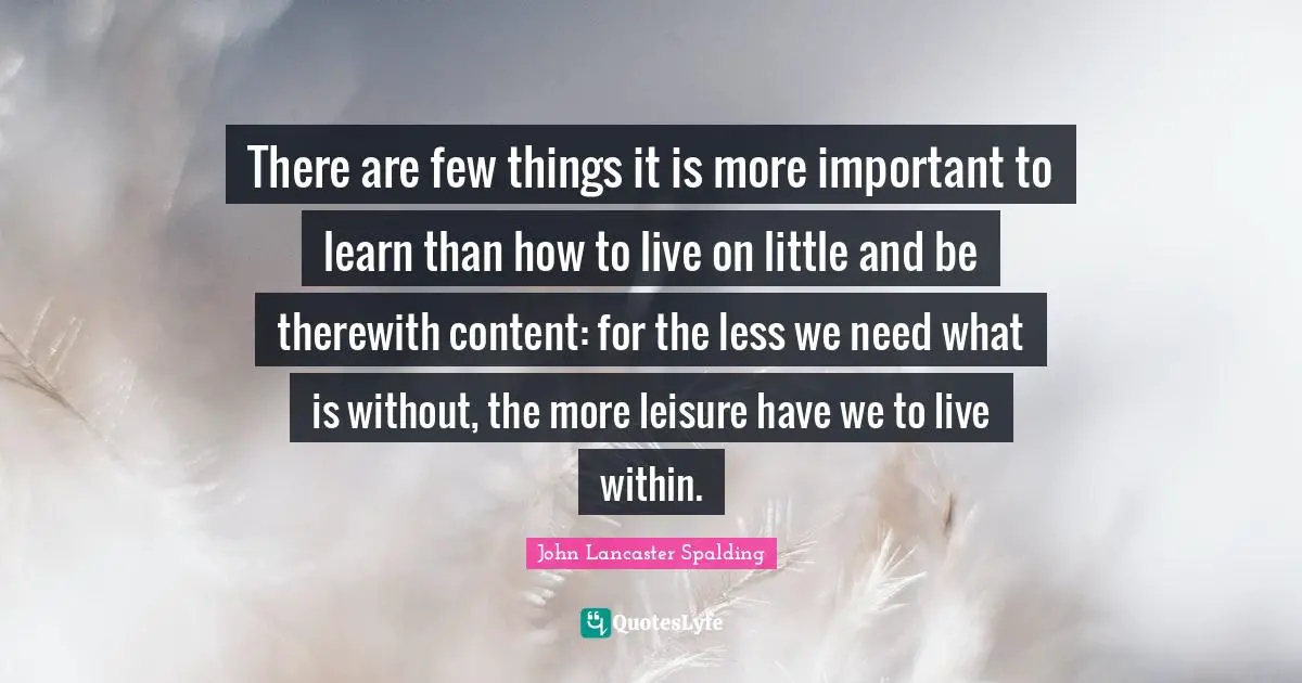 There are few things it is more important to learn than how to live on little and be therewith content: for the less we need what is without, the more leisure have we to live within.