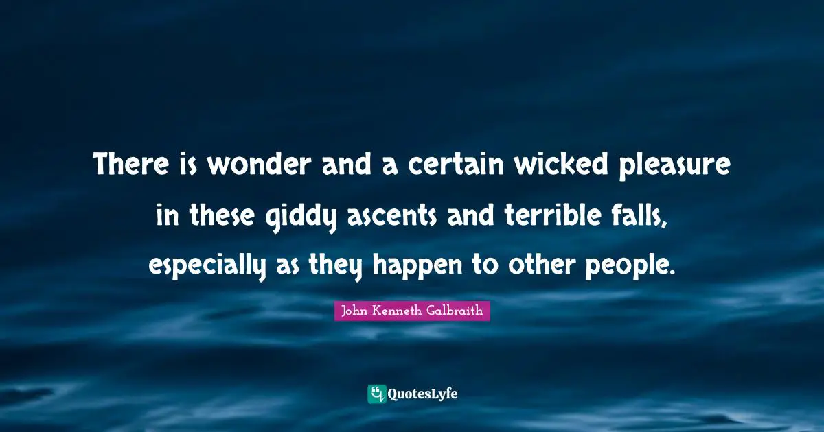 There is wonder and a certain wicked pleasure in these giddy ascents and terrible falls, especially as they happen to other people.