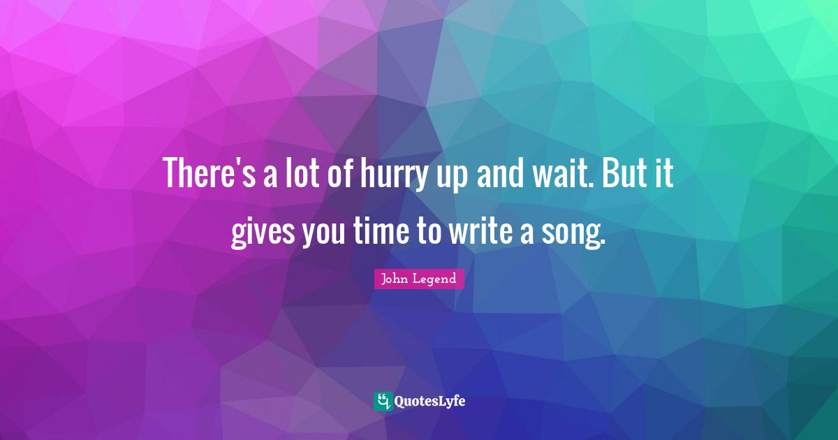 There's a lot of hurry up and wait. But it gives you time to write a song.