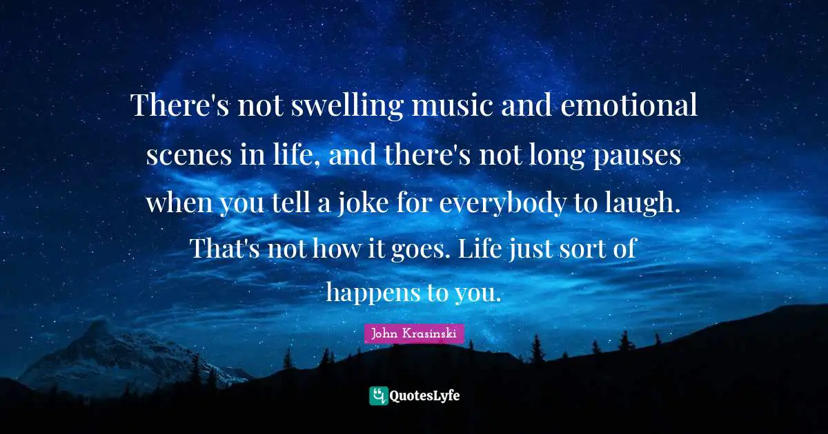 There's not swelling music and emotional scenes in life, and there's not long pauses when you tell a joke for everybody to laugh. That's not how it goes. Life just sort of happens to you.