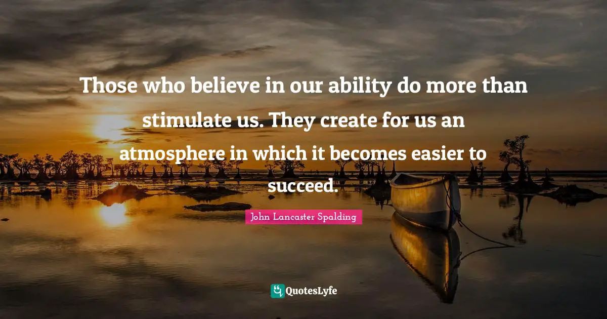 Those who believe in our ability do more than stimulate us. They create for us an atmosphere in which it becomes easier to succeed.