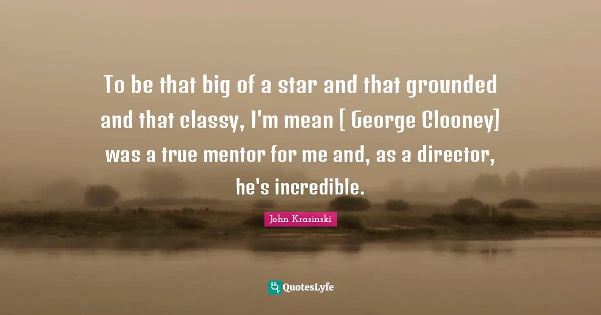 To be that big of a star and that grounded and that classy, I'm mean [ George Clooney] was a true mentor for me and, as a director, he's incredible.