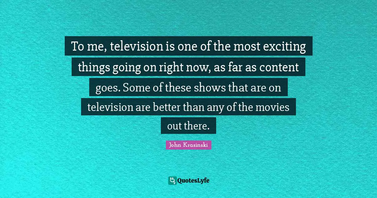 To me, television is one of the most exciting things going on right now, as far as content goes. Some of these shows that are on television are better than any of the movies out there.