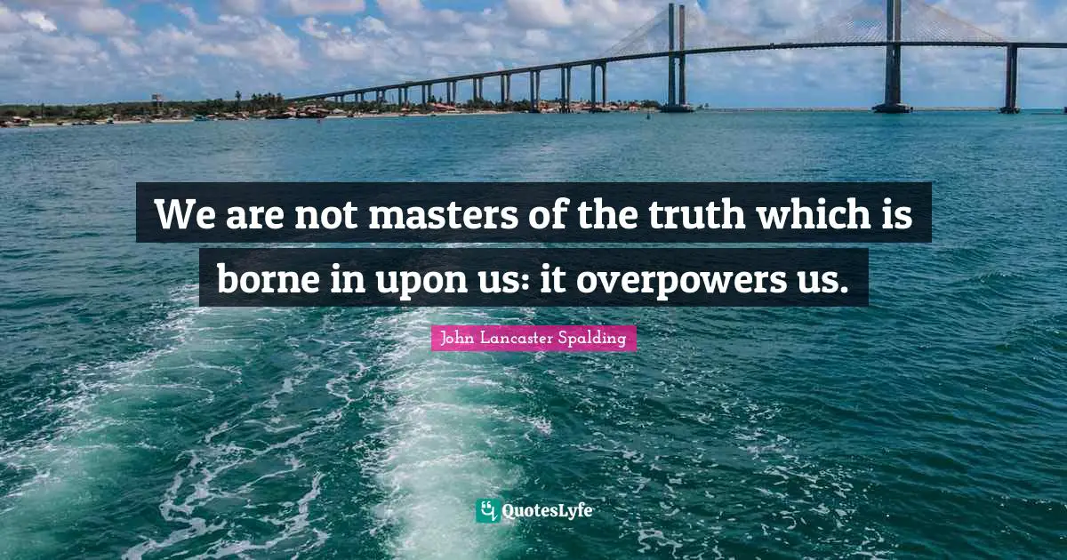 We are not masters of the truth which is borne in upon us: it overpowers us.