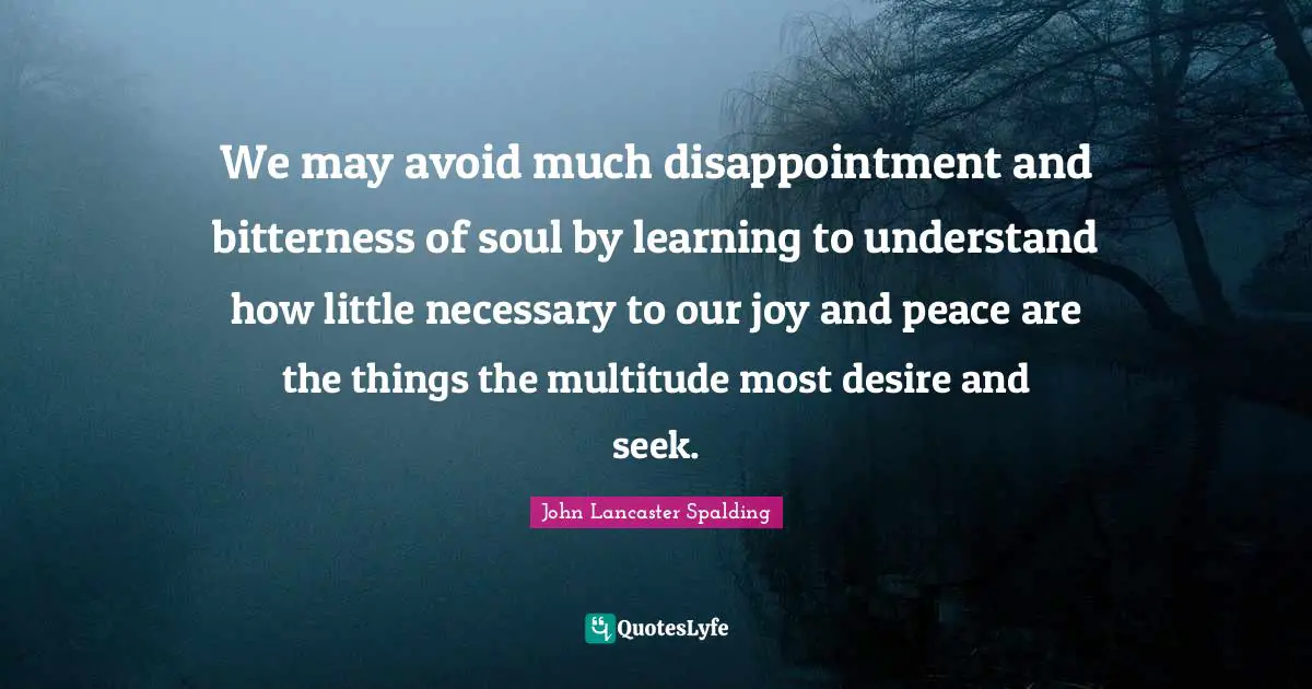 We may avoid much disappointment and bitterness of soul by learning to understand how little necessary to our joy and peace are the things the multitude most desire and seek.