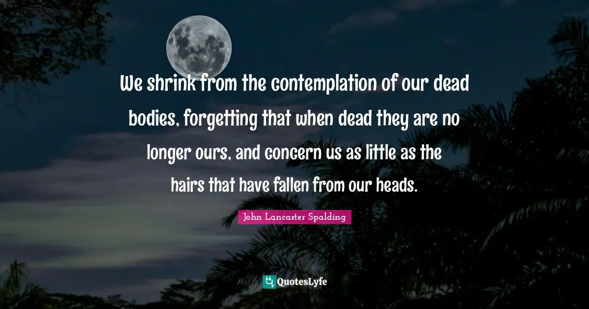 We shrink from the contemplation of our dead bodies, forgetting that when dead they are no longer ours, and concern us as little as the hairs that have fallen from our heads.