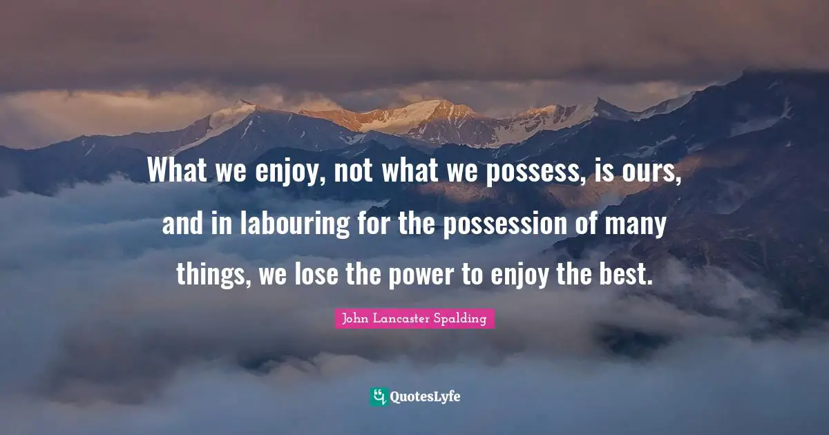 What we enjoy, not what we possess, is ours, and in labouring for the possession of many things, we lose the power to enjoy the best.