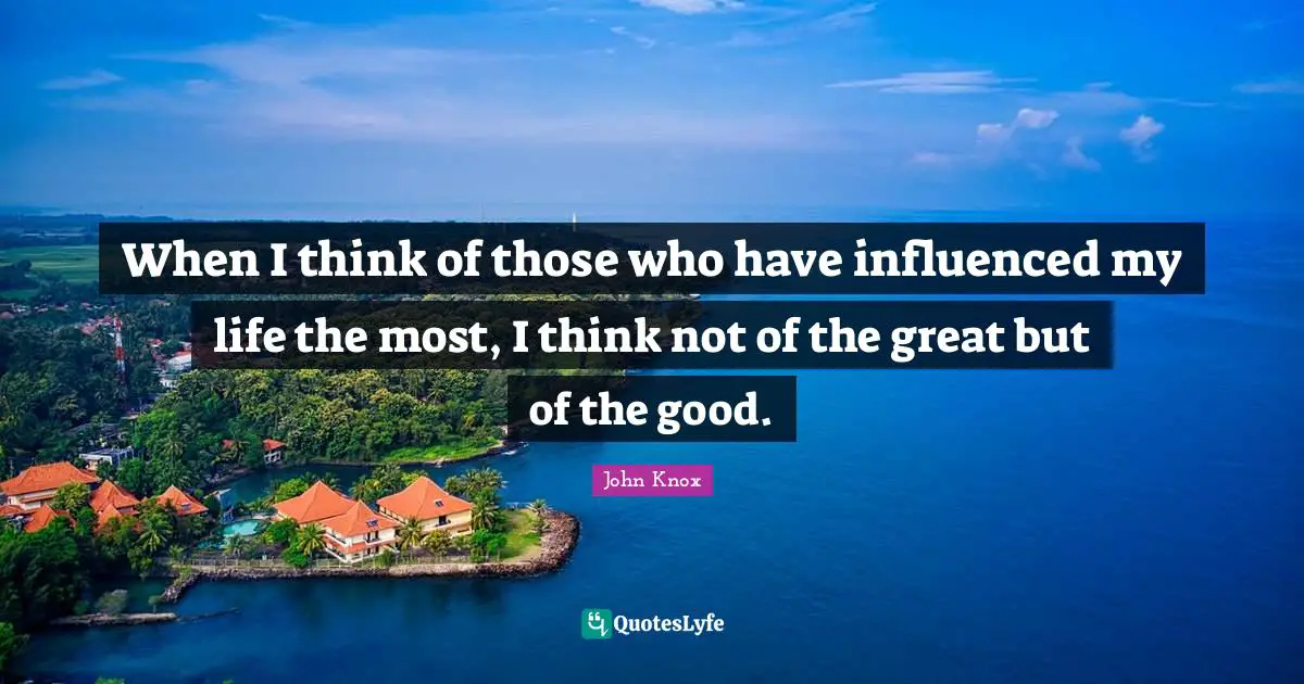 When I think of those who have influenced my life the most, I think not of the great but of the good.