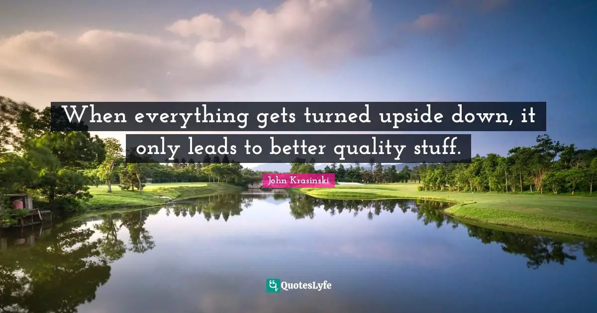 John Krasinski Quotes: When everything gets turned upside down, it only leads to better quality stuff.
