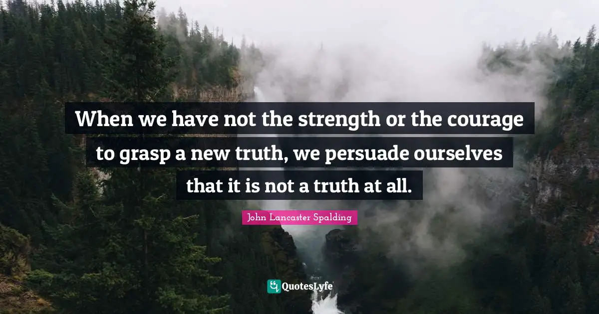 When we have not the strength or the courage to grasp a new truth, we persuade ourselves that it is not a truth at all.