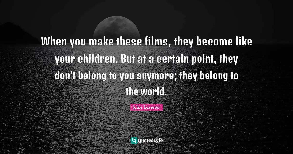 When you make these films, they become like your children. But at a certain point, they don’t belong to you anymore; they belong to the world.